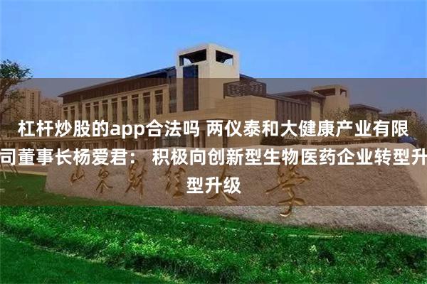 杠杆炒股的app合法吗 两仪泰和大健康产业有限公司董事长杨爱君： 积极向创新型生物医药企业转型升级