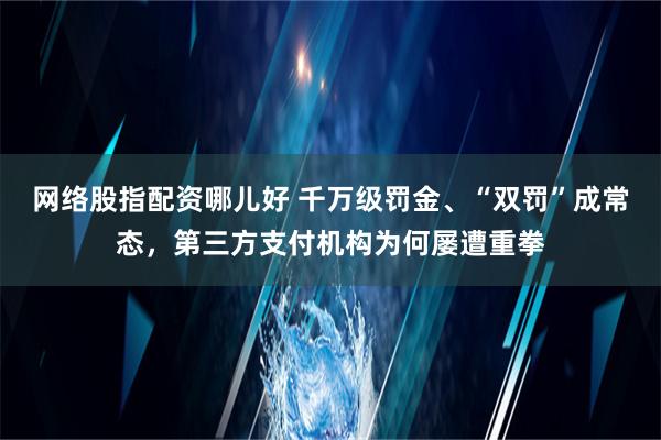 网络股指配资哪儿好 千万级罚金、“双罚”成常态，第三方支付机构为何屡遭重拳