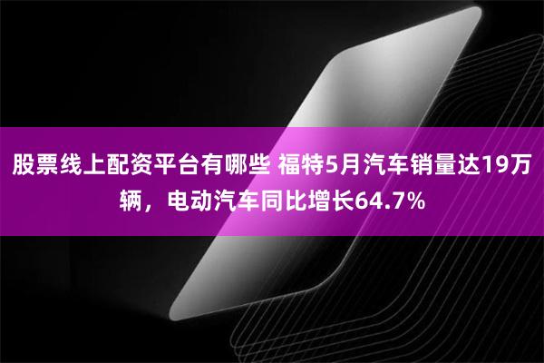 股票线上配资平台有哪些 福特5月汽车销量达19万辆，电动汽车同比增长64.7%