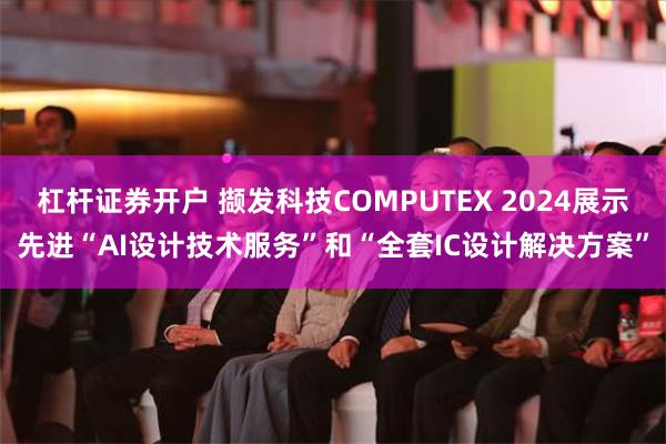 杠杆证券开户 撷发科技COMPUTEX 2024展示先进“AI设计技术服务”和“全套IC设计解决方案”