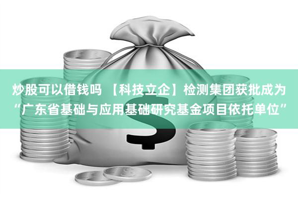 炒股可以借钱吗 【科技立企】检测集团获批成为“广东省基础与应用基础研究基金项目依托单位”