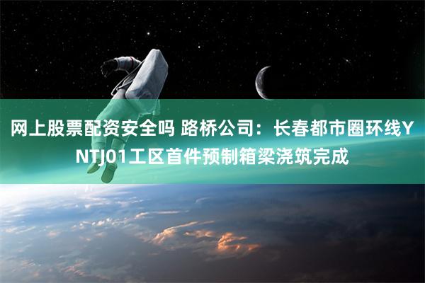 网上股票配资安全吗 路桥公司：长春都市圈环线YNTJ01工区首件预制箱梁浇筑完成