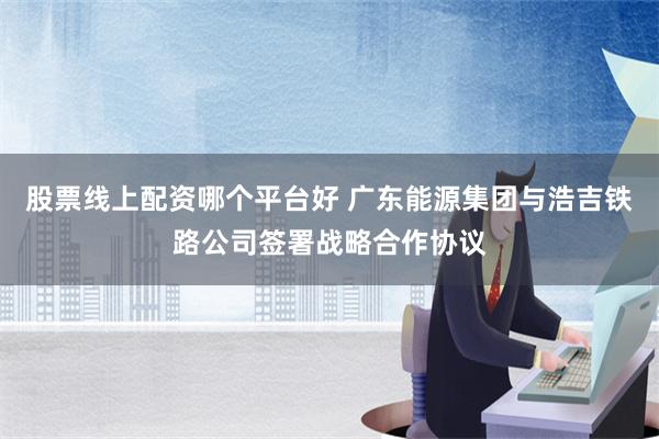 股票线上配资哪个平台好 广东能源集团与浩吉铁路公司签署战略合作协议