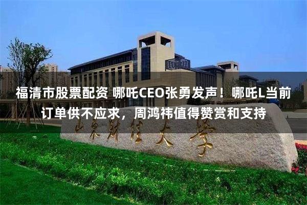 福清市股票配资 哪吒CEO张勇发声！哪吒L当前订单供不应求，周鸿祎值得赞赏和支持