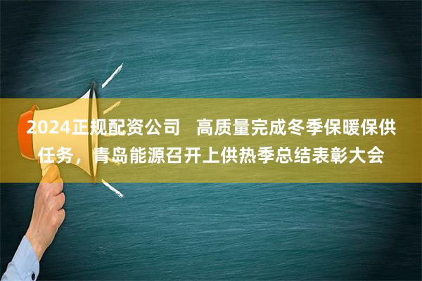 2024正规配资公司   高质量完成冬季保暖保供任务，青岛能源召开上供热季总结表彰大会