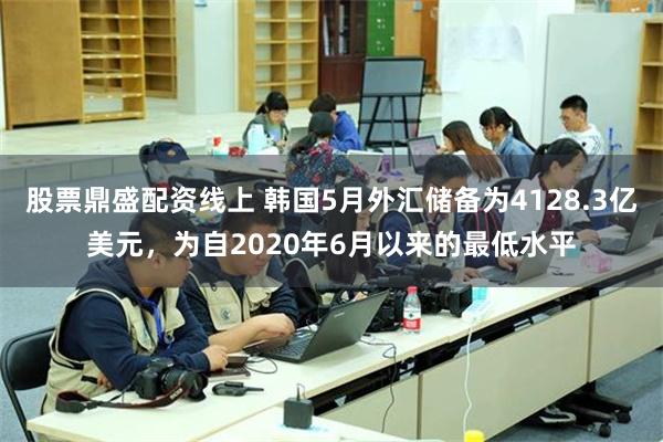 股票鼎盛配资线上 韩国5月外汇储备为4128.3亿美元，为自2020年6月以来的最低水平