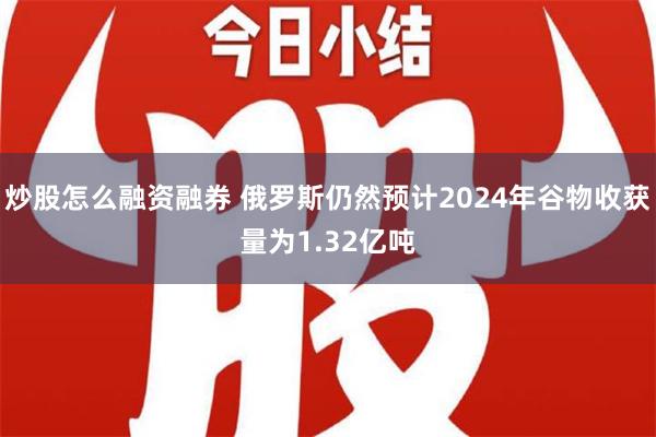 炒股怎么融资融券 俄罗斯仍然预计2024年谷物收获量为1.32亿吨