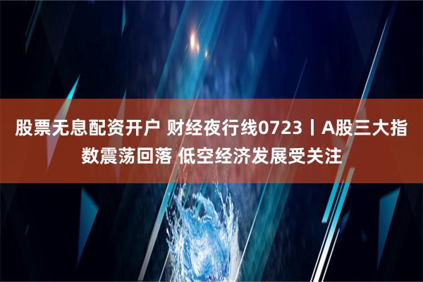 股票无息配资开户 财经夜行线0723丨A股三大指数震荡回落 低空经济发展受关注