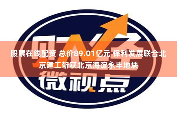 股票在线配资 总价89.01亿元 保利发展联合北京建工斩获北京海淀永丰地块