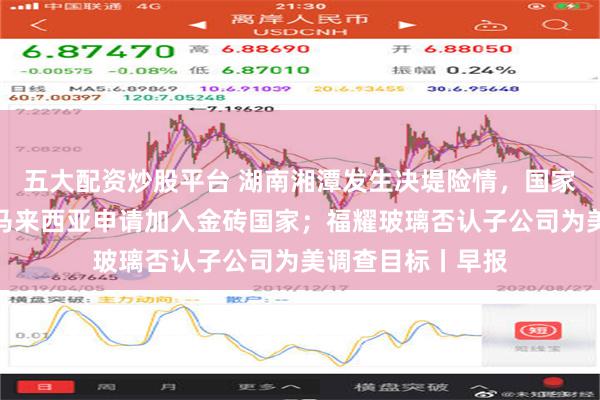 五大配资炒股平台 湖南湘潭发生决堤险情，国家防总连夜赶赴；马来西亚申请加入金砖国家；福耀玻璃否认子公司为美调查目标丨早报