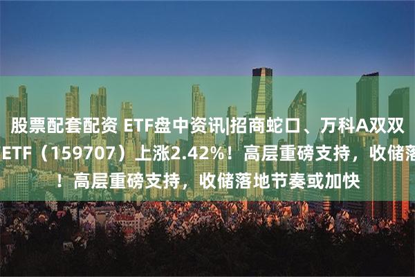 股票配套配资 ETF盘中资讯|招商蛇口、万科A双双涨逾3%，地产ETF（159707）上涨2.42%！高层重磅支持，收储落地节奏或加快