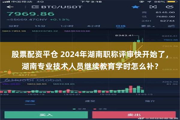 股票配资平仓 2024年湖南职称评审快开始了，湖南专业技术人员继续教育学时怎么补？