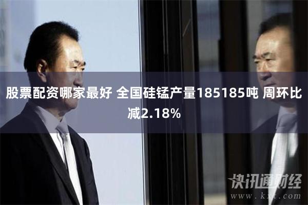 股票配资哪家最好 全国硅锰产量185185吨 周环比减2.18%