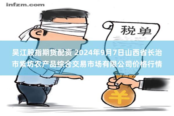 吴江股指期货配资 2024年9月7日山西省长治市紫坊农产品综合交易市场有限公司价格行情