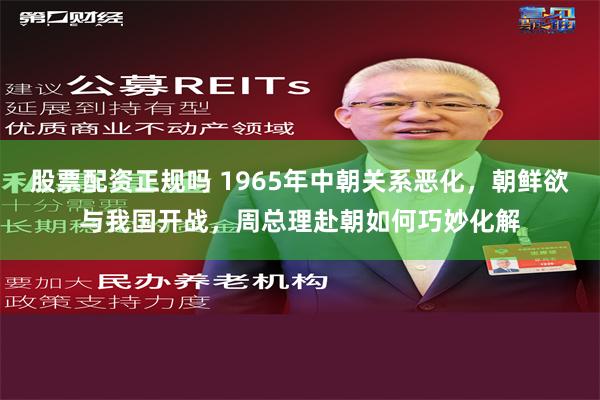 股票配资正规吗 1965年中朝关系恶化，朝鲜欲与我国开战，周总理赴朝如何巧妙化解