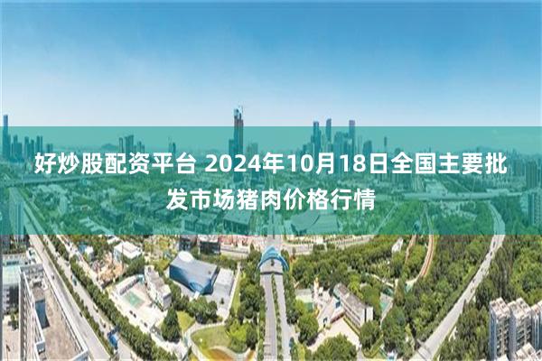 好炒股配资平台 2024年10月18日全国主要批发市场猪肉价格行情