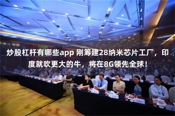 炒股杠杆有哪些app 刚筹建28纳米芯片工厂，印度就吹更大的牛，将在8G领先全球！