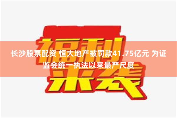 长沙股票配资 恒大地产被罚款41.75亿元 为证监会统一执法以来最严尺度