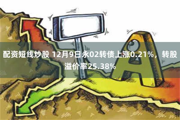 配资短线炒股 12月9日永02转债上涨0.21%，转股溢价率25.38%