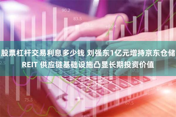 股票杠杆交易利息多少钱 刘强东1亿元增持京东仓储REIT 供应链基础设施凸显长期投资价值