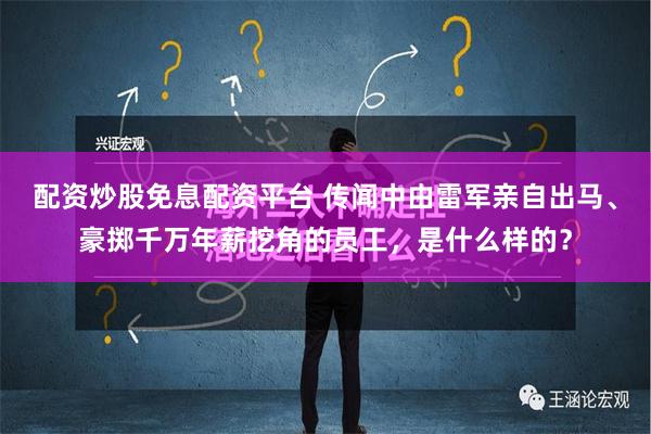 配资炒股免息配资平台 传闻中由雷军亲自出马、豪掷千万年薪挖角的员工，是什么样的？