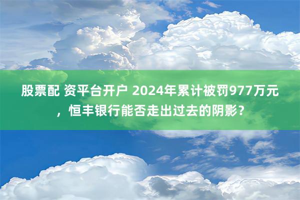 股票配 资平台开户 2024年累计被罚977万元，恒丰银行能否走出过去的阴影？