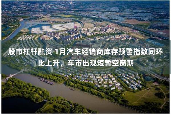 股市杠杆融资 1月汽车经销商库存预警指数同环比上升，车市出现短暂空窗期