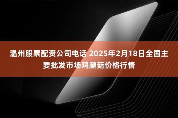 温州股票配资公司电话 2025年2月18日全国主要批发市场鸡腿菇价格行情