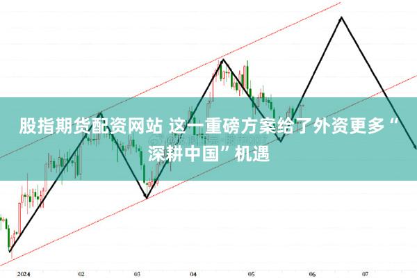 股指期货配资网站 这一重磅方案给了外资更多“深耕中国”机遇