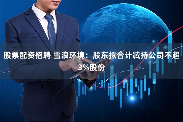 股票配资招聘 雪浪环境：股东拟合计减持公司不超3%股份